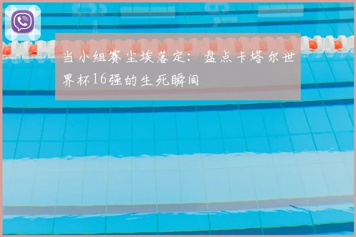 当小组赛尘埃落定:盘点卡塔尔世界杯16强的生死瞬间