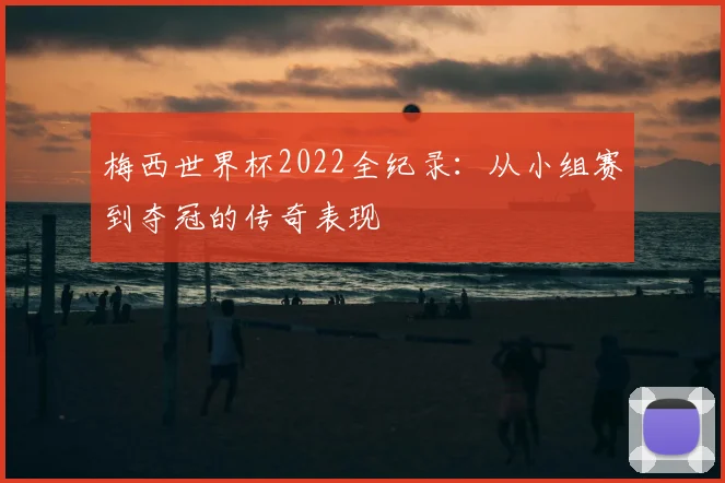 梅西世界杯2022全纪录:从小组赛到夺冠的传奇表现