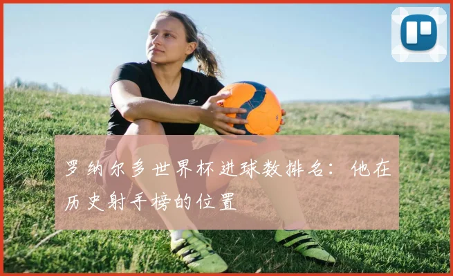 罗纳尔多世界杯进球数排名:他在历史射手榜的位置