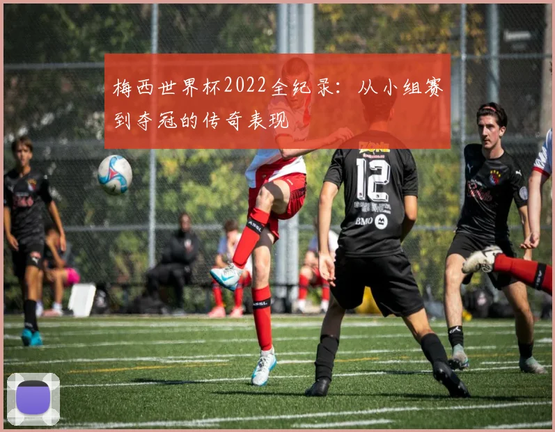 梅西世界杯2022全纪录:从小组赛到夺冠的传奇表现