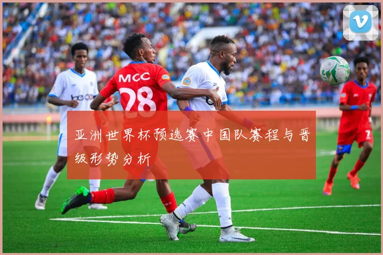 亚洲世界杯预选赛中国队赛程与晋级形势分析