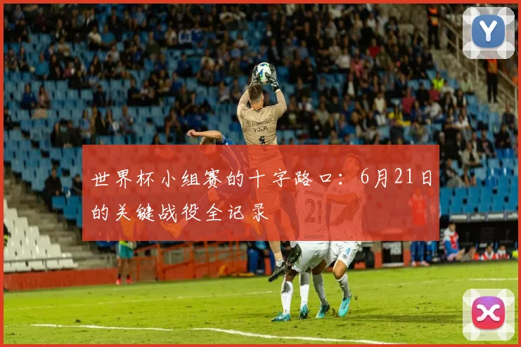 世界杯小组赛的十字路口：6月21日的关键战役全记录
