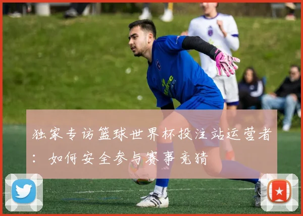 独家专访篮球世界杯投注站运营者:如何安全参与赛事竞猜