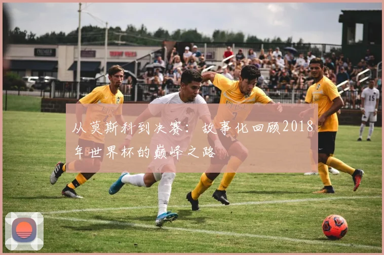 从莫斯科到决赛:故事化回顾2018年世界杯的巅峰之路
