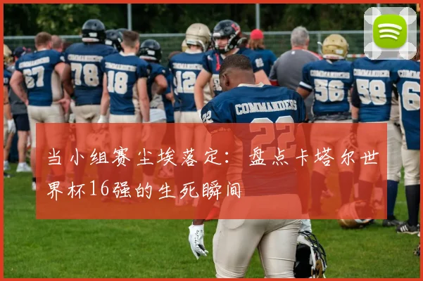 当小组赛尘埃落定:盘点卡塔尔世界杯16强的生死瞬间