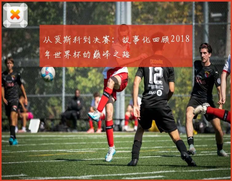 从莫斯科到决赛：故事化回顾2018年世界杯的巅峰之路