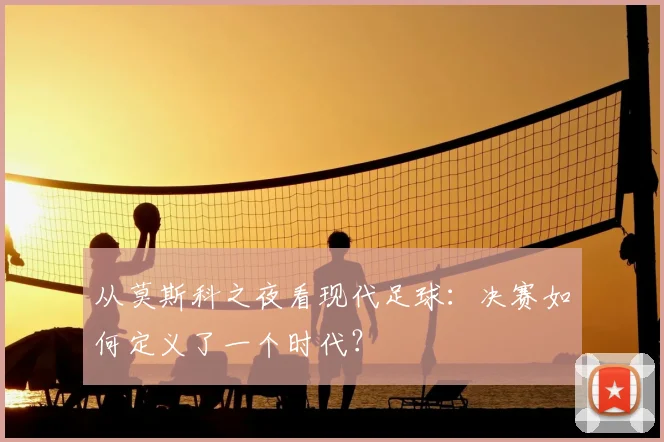 从莫斯科之夜看现代足球:决赛如何定义了一个时代?