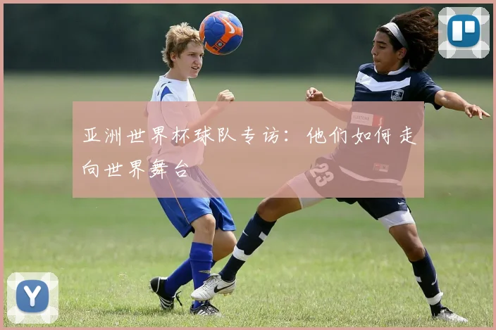 亚洲世界杯球队专访:他们如何走向世界舞台