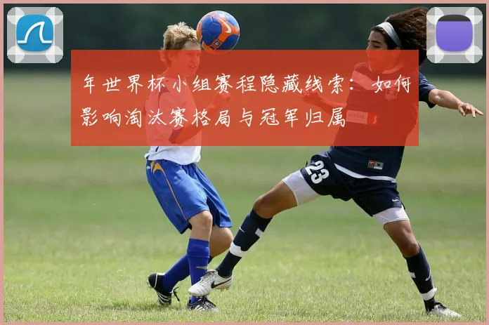 年世界杯小组赛程隐藏线索：如何影响淘汰赛格局与冠军归属