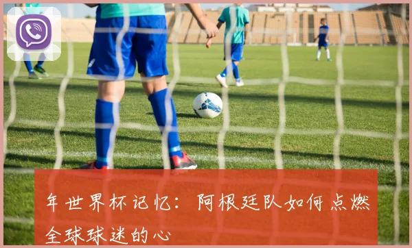 年世界杯记忆：阿根廷队如何点燃全球球迷的心