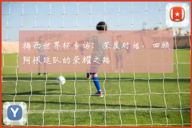 梅西世界杯专访:深度对话,回顾阿根廷队的荣耀之路