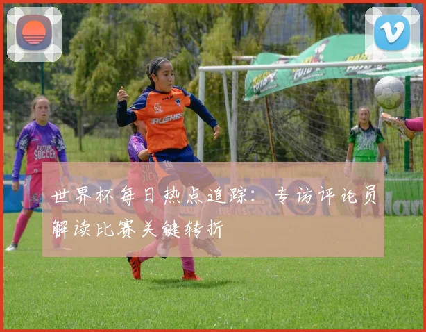 世界杯每日热点追踪：专访评论员解读比赛关键转折